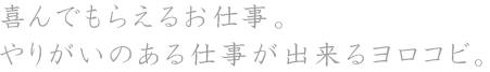 喜んでもらえるお仕事。やりがいのある仕事が出来るヨロコビ。